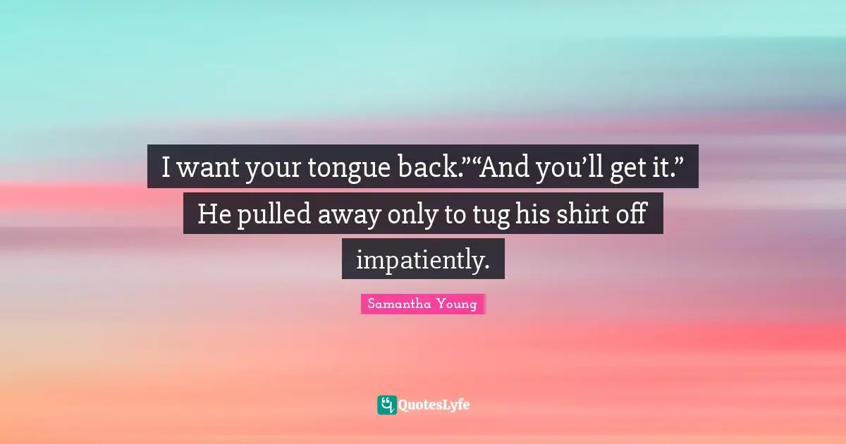 I want your tongue back.”“And you’ll get it.” He pulled away only to tug his shirt off impatiently.