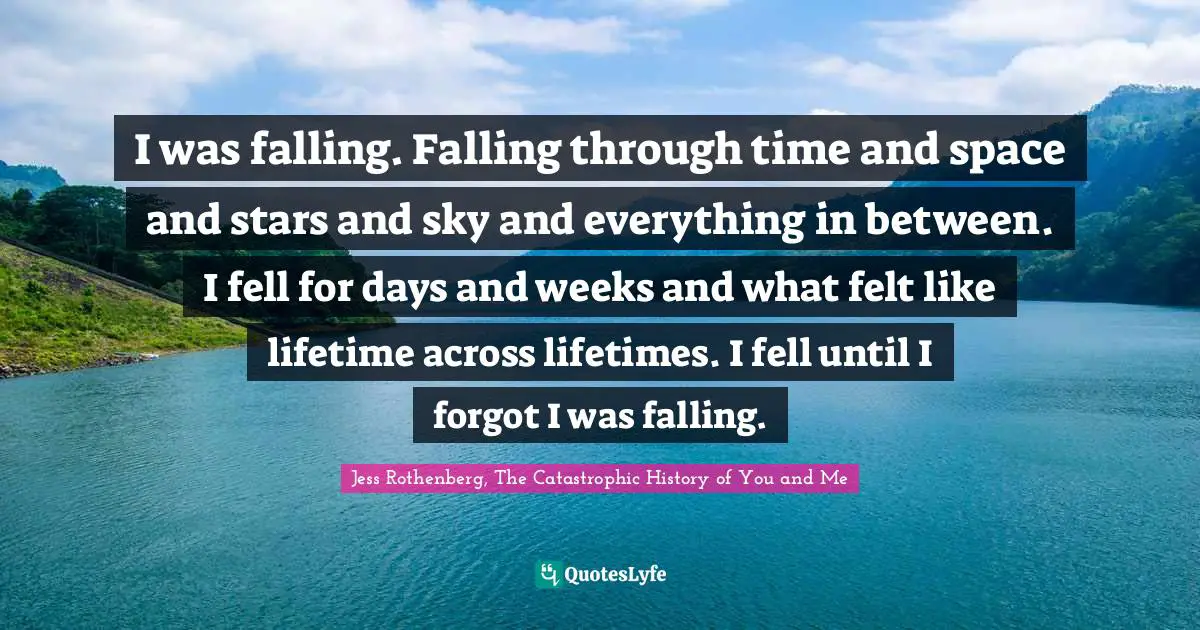 I was falling. Falling through time and space and stars and sky and everything in between. I fell for days and weeks and what felt like lifetime across lifetimes. I fell until I forgot I was falling.