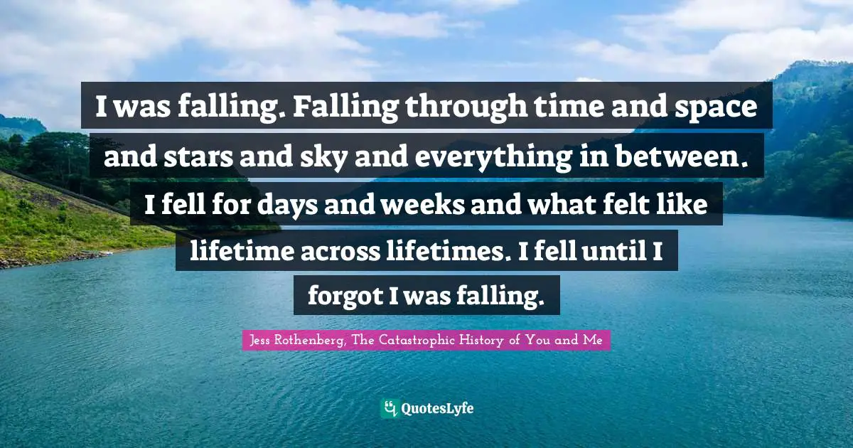 Jess Rothenberg, The Catastrophic History of You and Me Quotes: I was falling. Falling through time and space and stars and sky and everything in between. I fell for days and weeks and what felt like lifetime across lifetimes. I fell until I forgot I was falling.