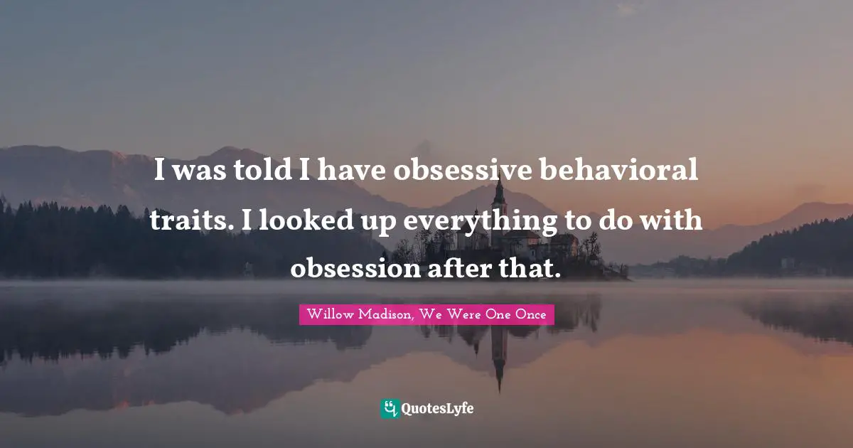 I was told I have obsessive behavioral traits. I looked up everything to do with obsession after that.