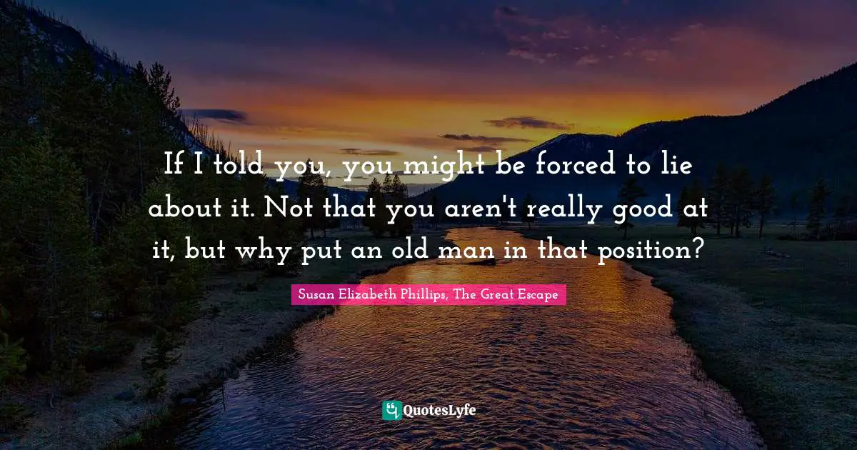 If I told you, you might be forced to lie about it. Not that you aren't really good at it, but why put an old man in that position?