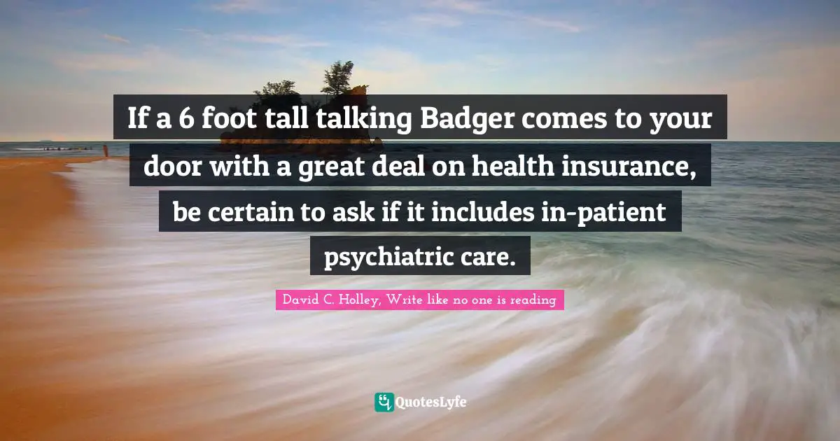 David C. Holley, Write Like No One Is Reading Quotes: "If a 6 foot tall talking Badger comes to your door with a great deal on health insurance, be certain to ask if it includes in-patient psychiatric care."