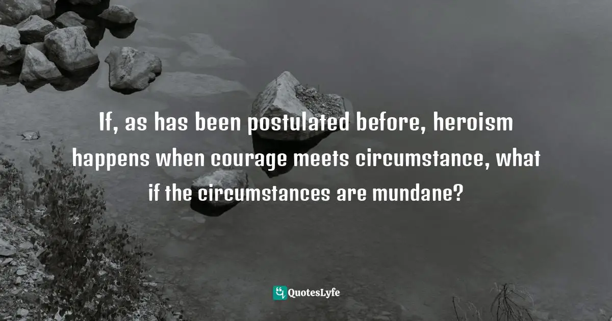 If, as has been postulated before, heroism happens when courage meets circumstance, what if the circumstances are mundane?