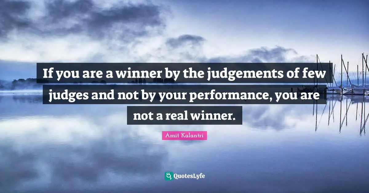 If you are a winner by the judgements of few judges and not by your performance, you are not a real winner.