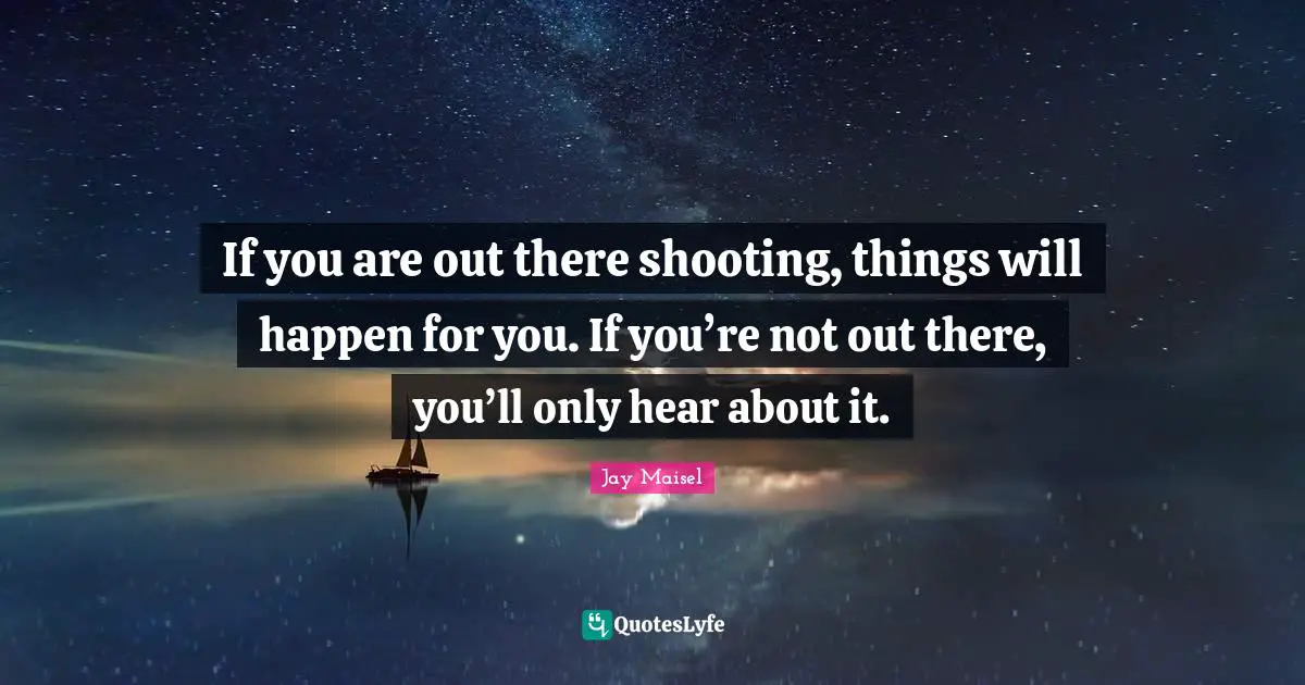 If you are out there shooting, things will happen for you. If you’re not out there, you’ll only hear about it.