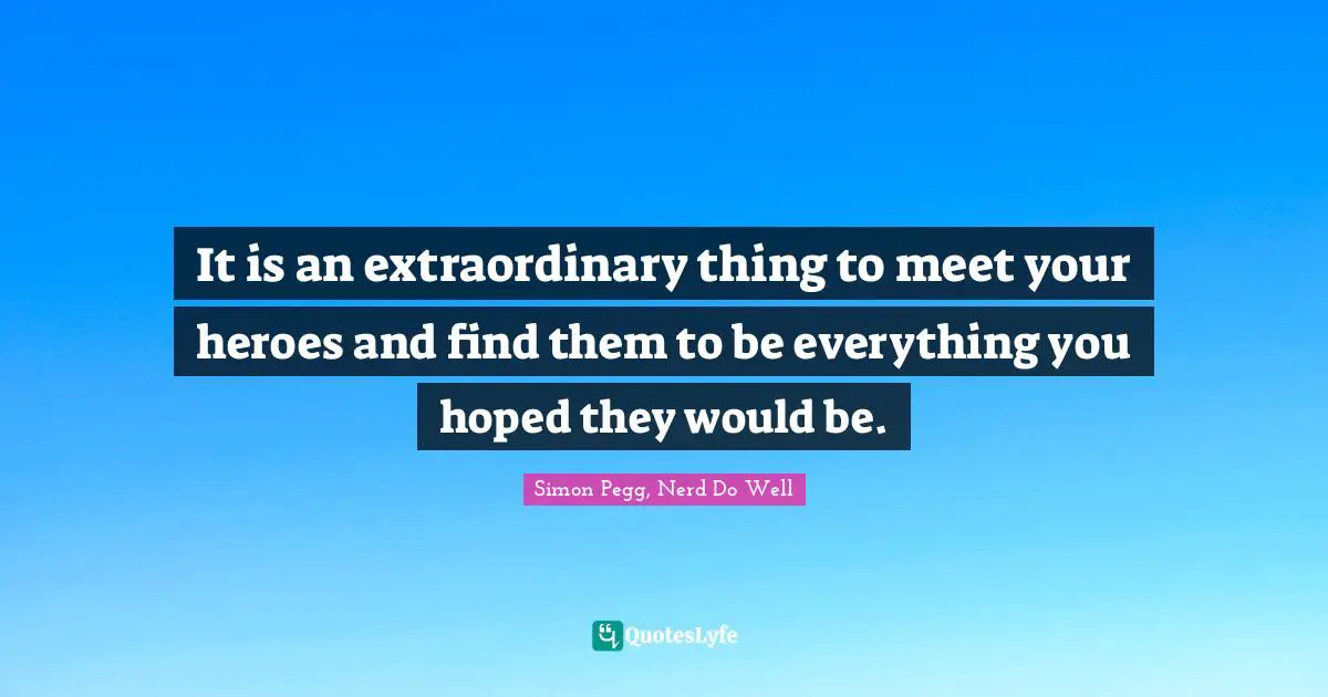 Simon Pegg Quotes: "It is an extraordinary thing to meet your heroes and find them to be everything you hoped they would be."