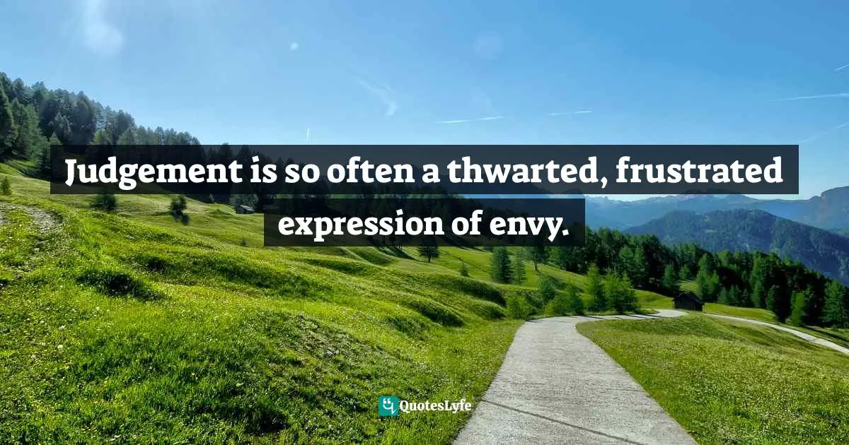Judgement is so often a thwarted, frustrated expression of envy.
