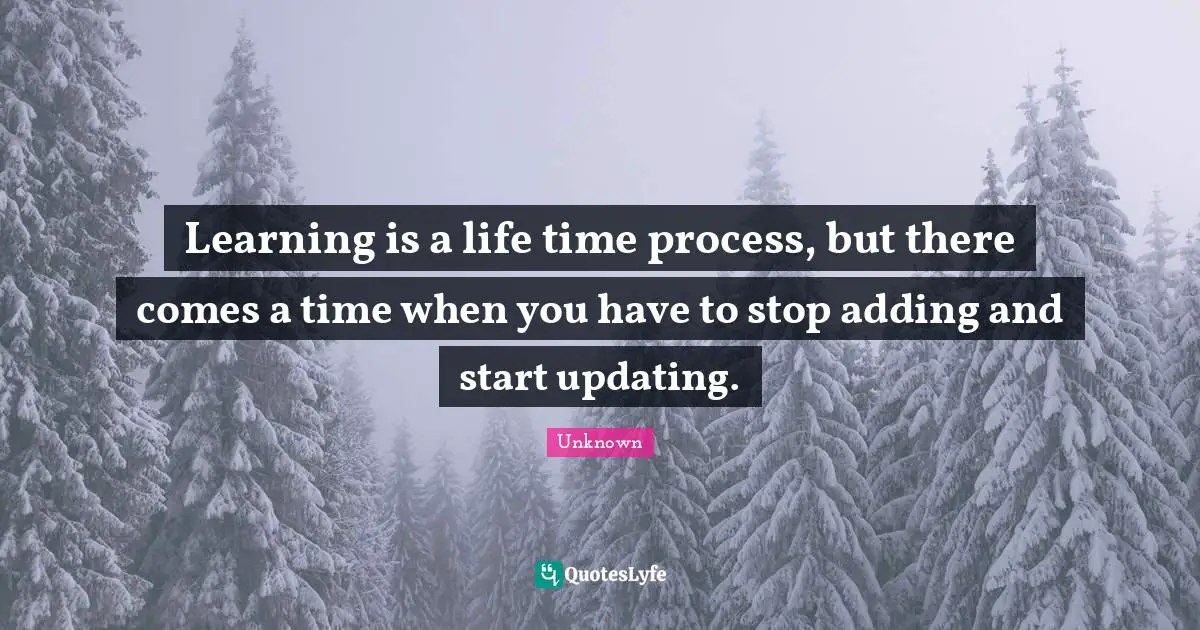 Learning is a life time process, but there comes a time when you have to stop adding and start updating.