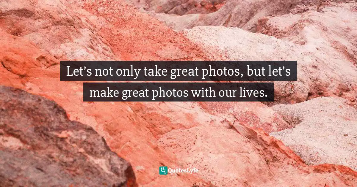Let’s not only take great photos, but let’s make great photos with our lives.