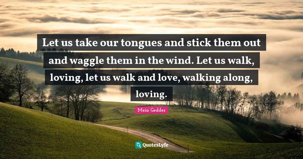 Let us take our tongues and stick them out and waggle them in the wind. Let us walk, loving, let us walk and love, walking along, loving.