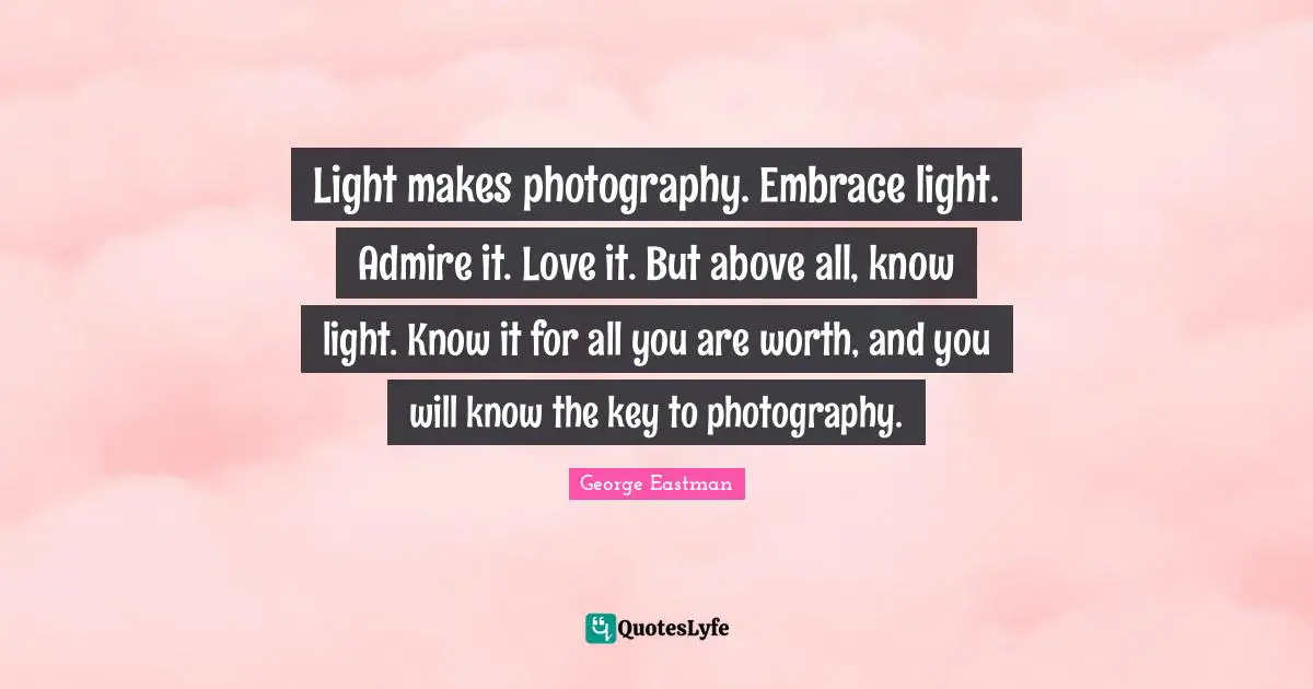 Photography Quotes: "Light makes photography. Embrace light. Admire it. Love it. But above all, know light. Know it for all you are worth, and you will know the key to photography."