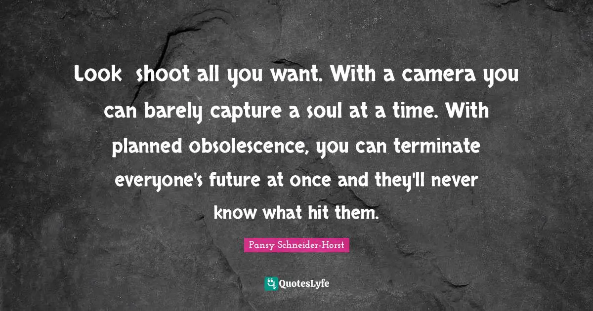 Look― shoot all you want. With a camera you can barely capture a soul at a time. With planned obsolescence, you can terminate everyone's future at once and they'll never know what hit them.