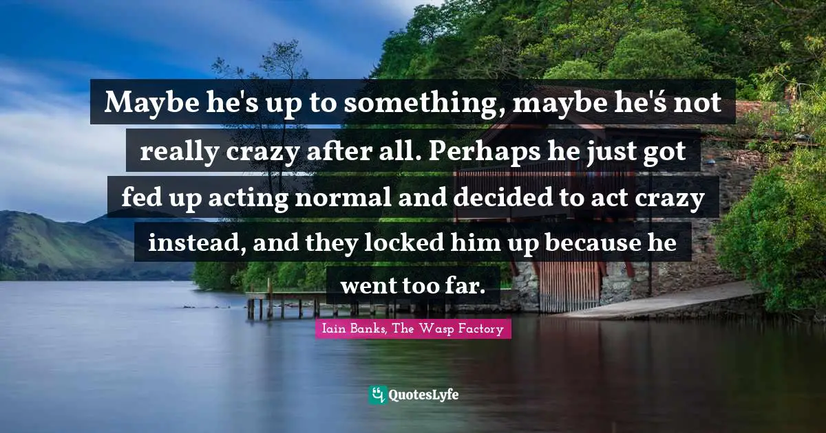 Maybe he's up to something, maybe he'ś not really crazy after all. Perhaps he just got fed up acting normal and decided to act crazy instead, and they locked him up because he went too far.