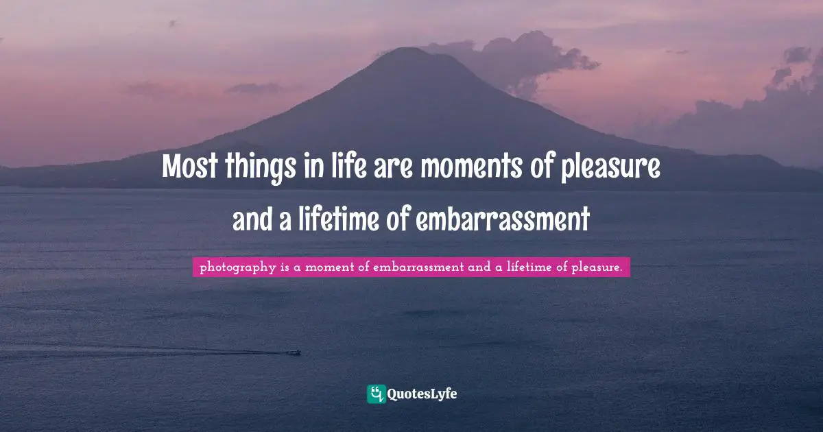 Most things in life are moments of pleasure and a lifetime of embarrassment