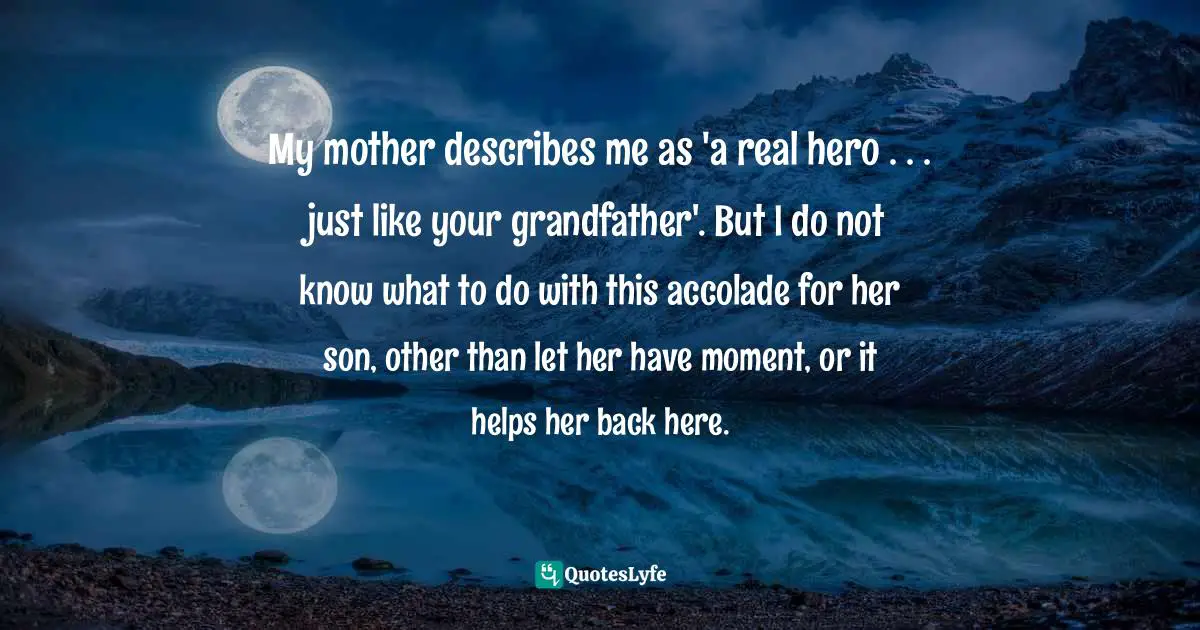 My mother describes me as 'a real hero . . . just like your grandfather'. But I do not know what to do with this accolade for her son, other than let her have moment, or it helps her back here.