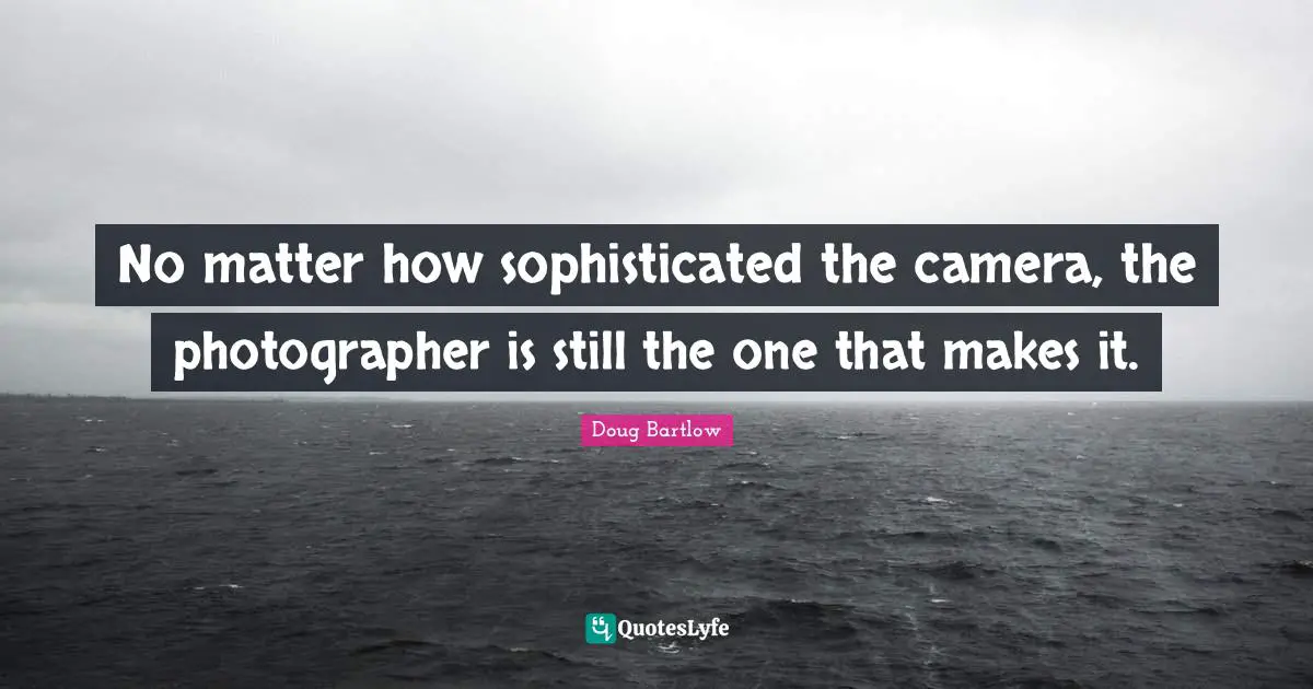 No matter how sophisticated the camera, the photographer is still the one that makes it.