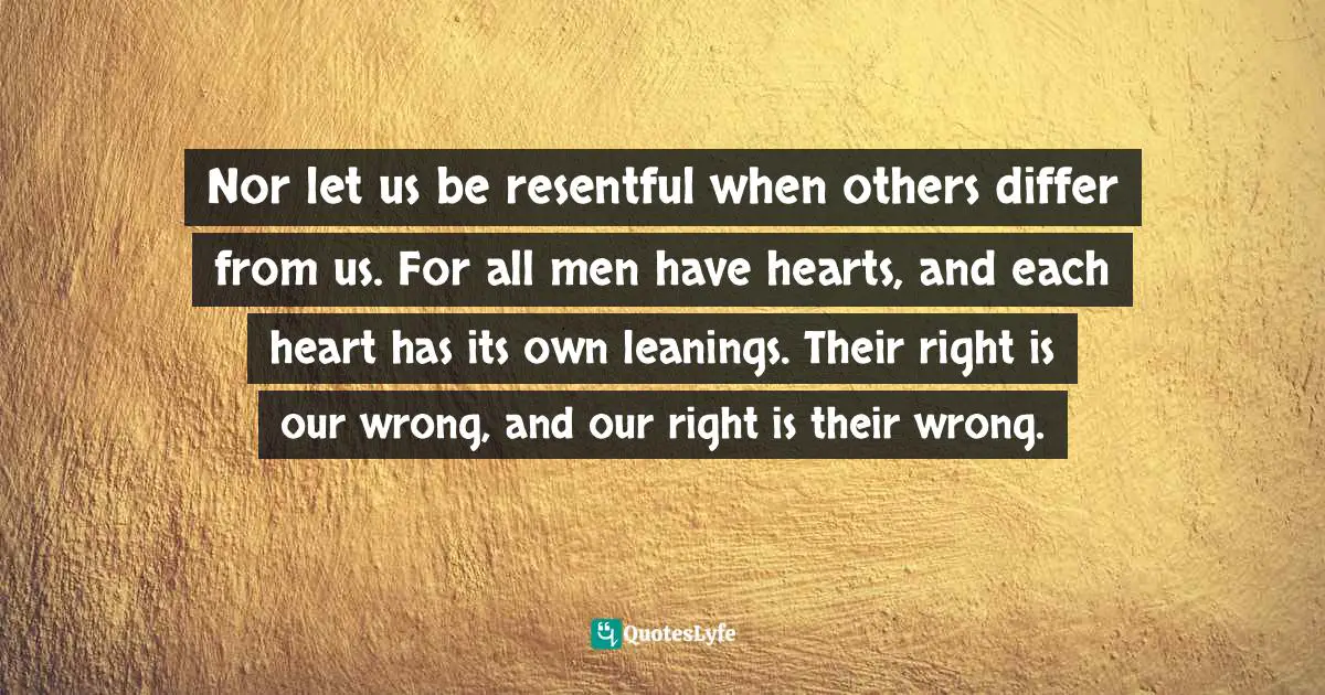 Nor let us be resentful when others differ from us. For all men have hearts, and each heart has its own leanings. Their right is our wrong, and our right is their wrong.