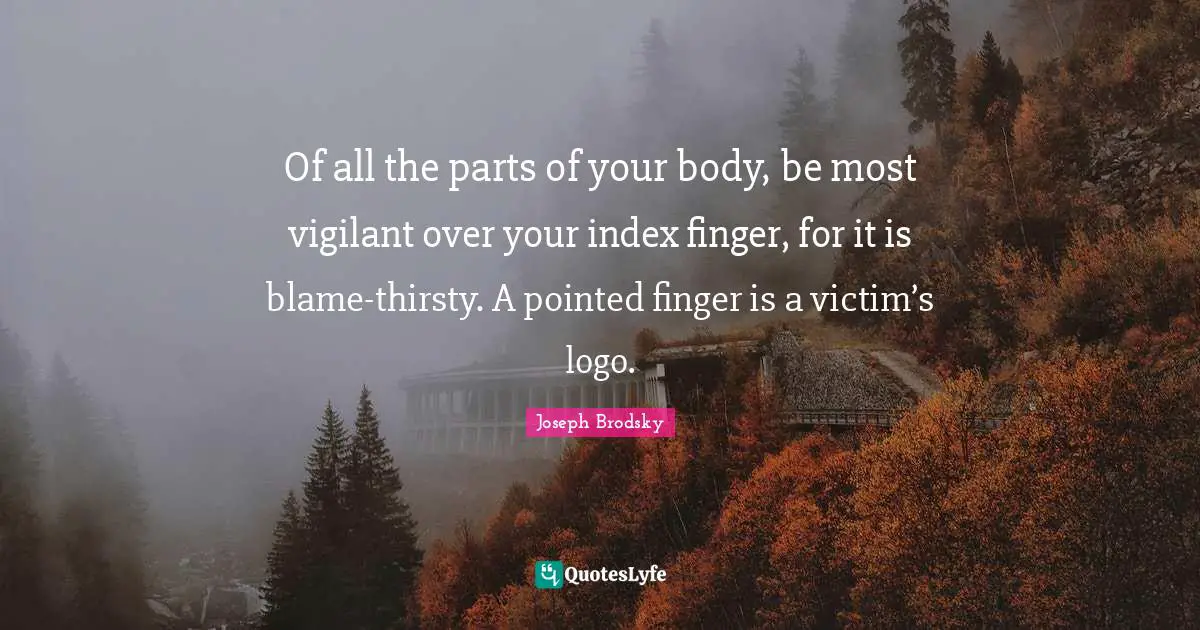 Of all the parts of your body, be most vigilant over your index finger, for it is blame-thirsty. A pointed finger is a victim’s logo.
