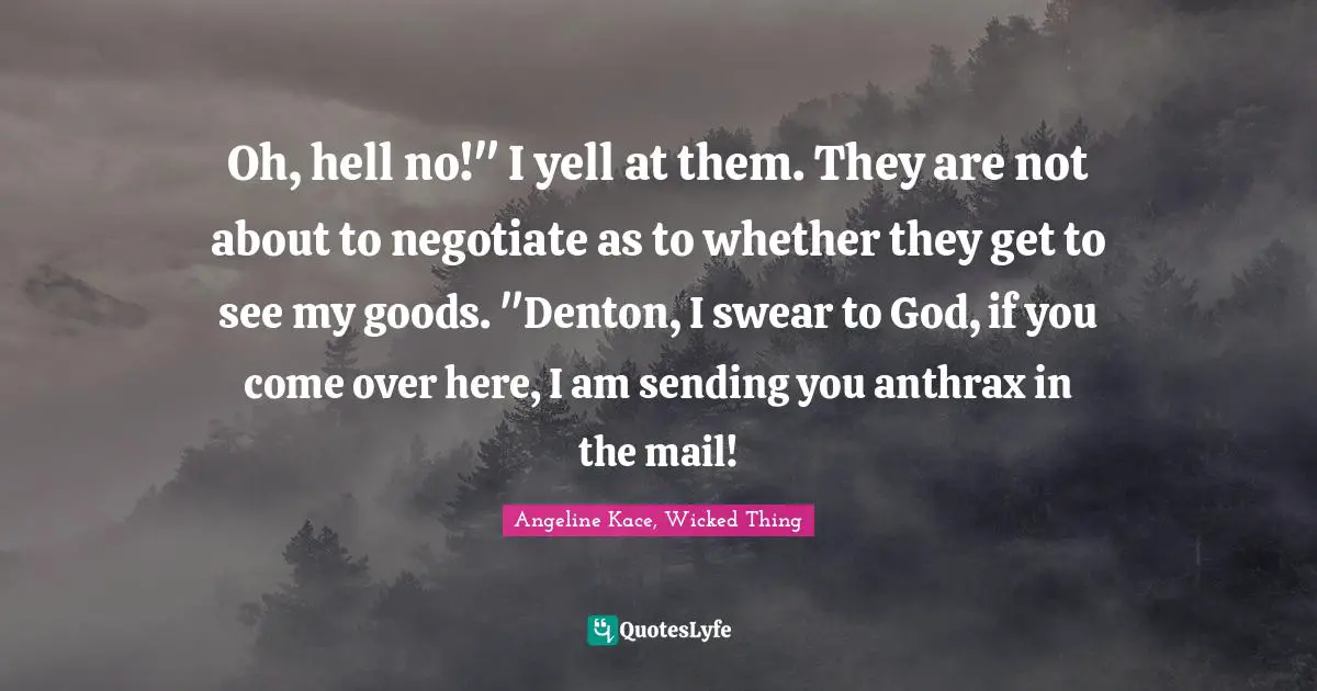 Oh, hell no!" I yell at them. They are not about to negotiate as to whether they get to see my goods. "Denton, I swear to God, if you come over here, I am sending you anthrax in the mail!