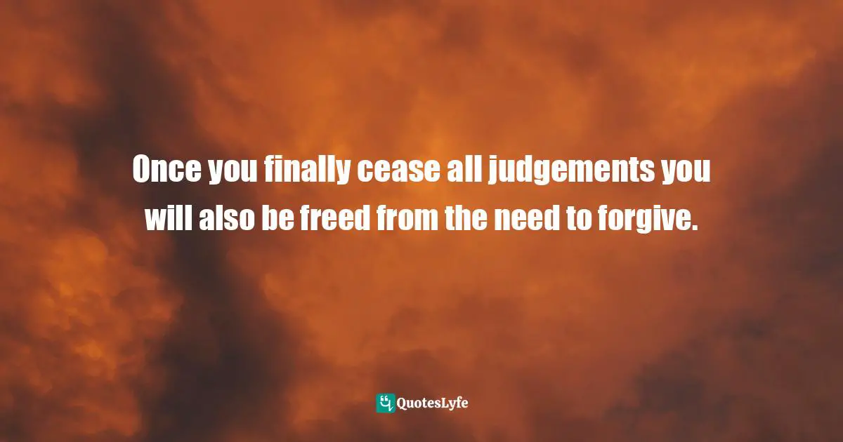 Once you finally cease all judgements you will also be freed from the need to forgive.