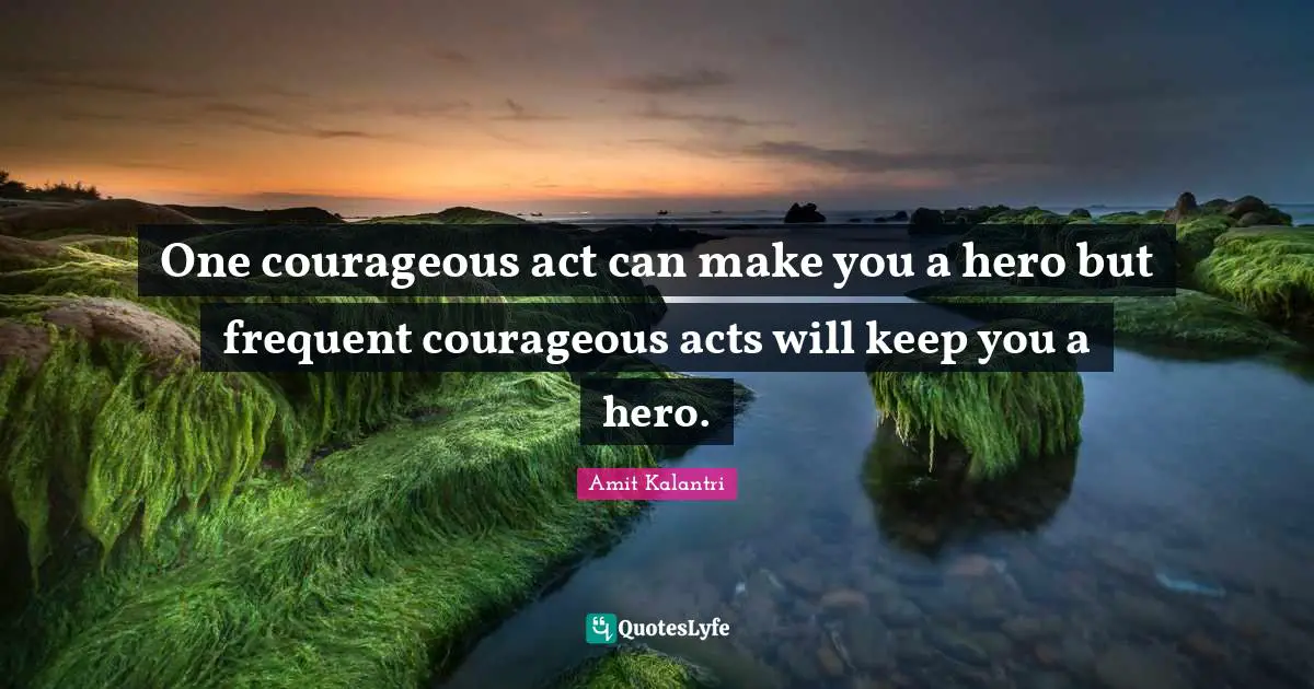 One courageous act can make you a hero but frequent courageous acts will keep you a hero.