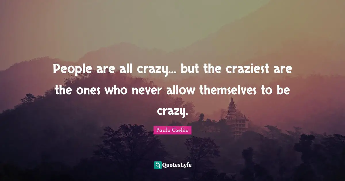 People are all crazy... but the craziest are the ones who never allow themselves to be crazy.