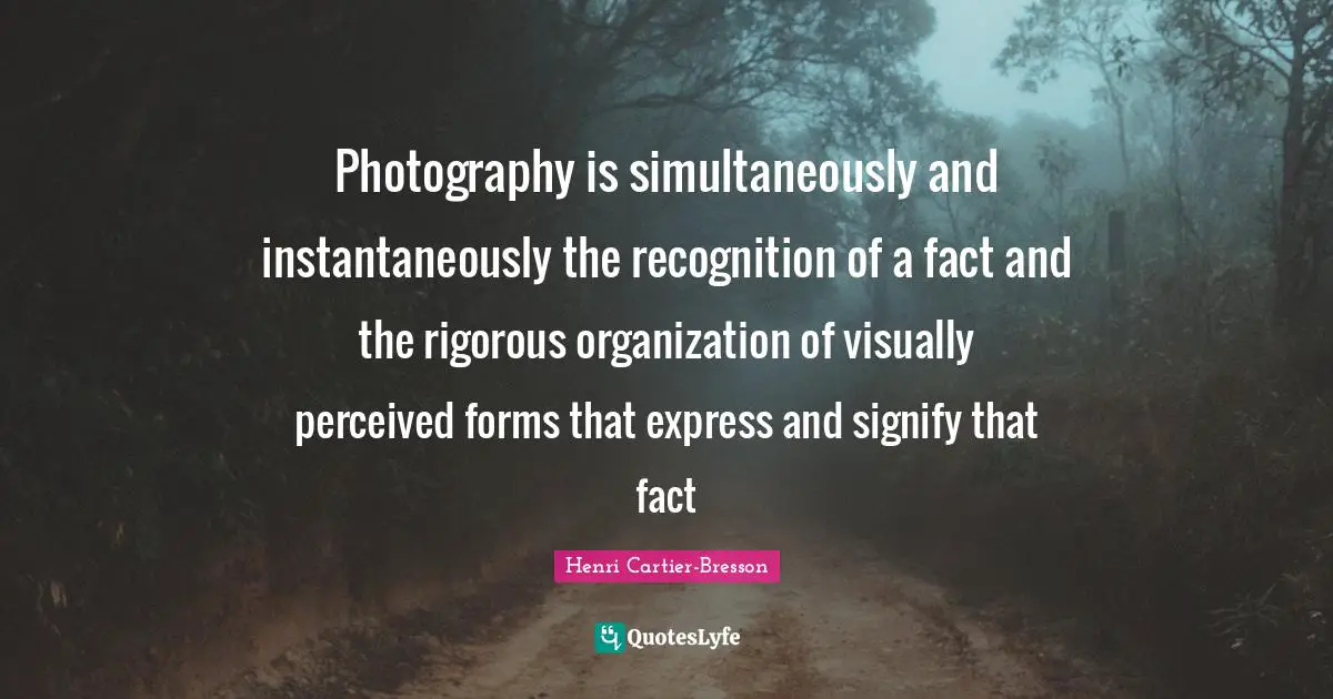Photography is simultaneously and instantaneously the recognition of a fact and the rigorous organization of visually perceived forms that express and signify that fact