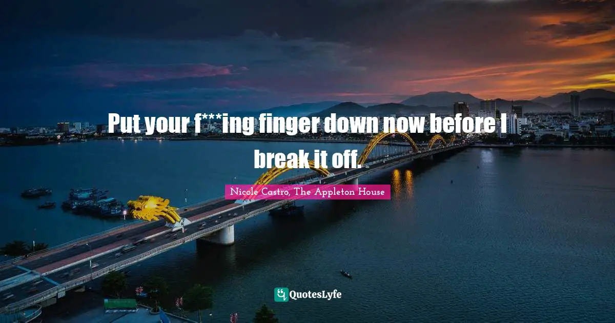 Put your f***ing finger down now before I break it off.