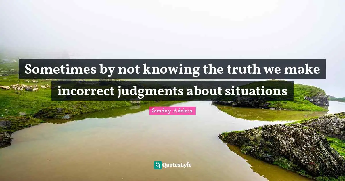 Sometimes by not knowing the truth we make incorrect judgments about situations