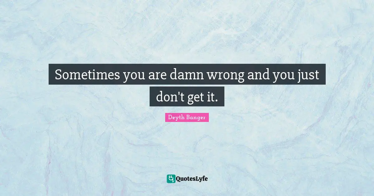 Sometimes you are damn wrong and you just don't get it.