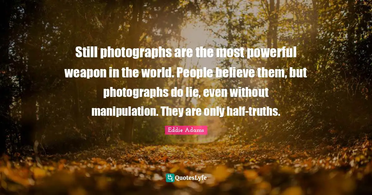 Still photographs are the most powerful weapon in the world. People believe them, but photographs do lie, even without manipulation. They are only half-truths.