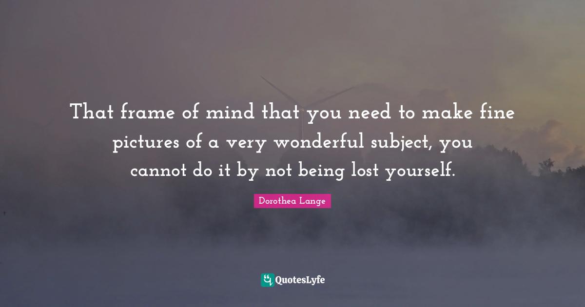 That frame of mind that you need to make fine pictures of a very wonderful subject, you cannot do it by not being lost yourself.