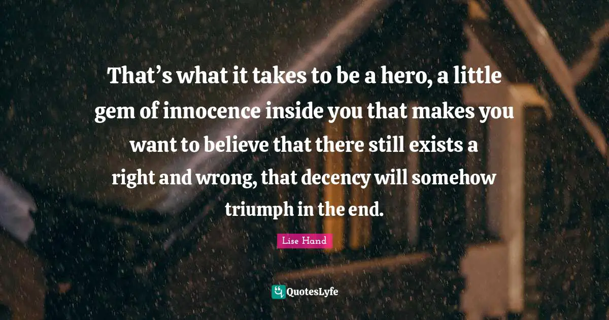 That’s what it takes to be a hero, a little gem of innocence inside you that makes you want to believe that there still exists a right and wrong, that decency will somehow triumph in the end.