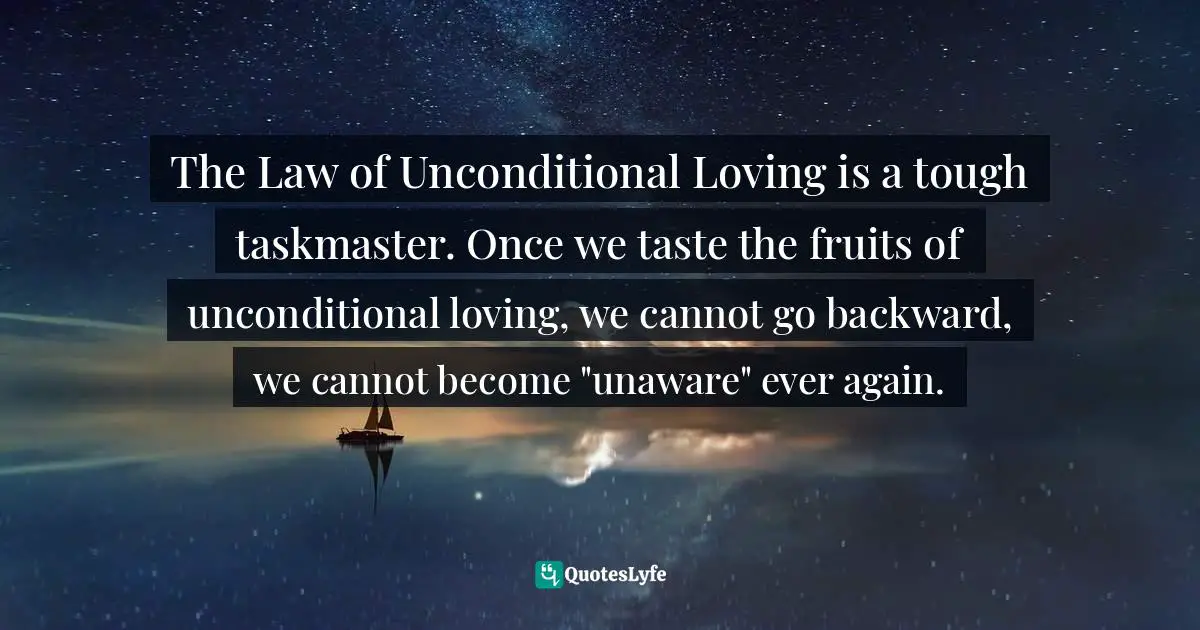 The Law of Unconditional Loving is a tough taskmaster. Once we taste the fruits of unconditional loving, we cannot go backward, we cannot become "unaware" ever again.
