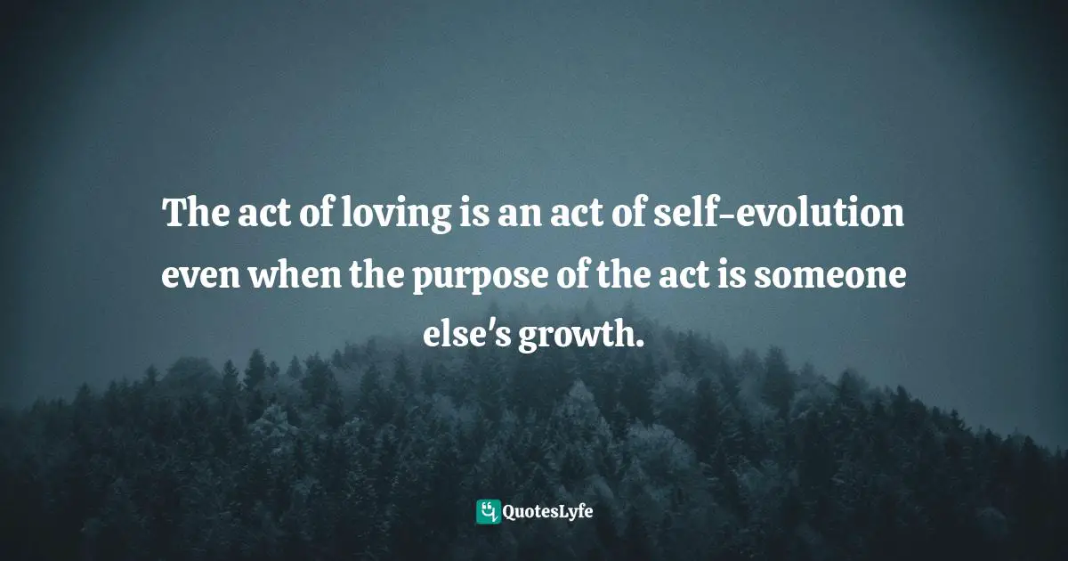 The act of loving is an act of self-evolution even when the purpose of the act is someone else's growth.