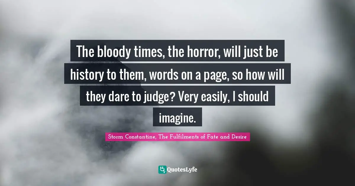 The bloody times, the horror, will just be history to them, words on a page, so how will they dare to judge? Very easily, I should imagine.