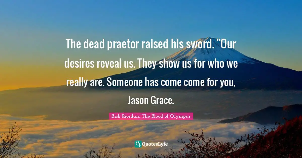 The dead praetor raised his sword. ''Our desires reveal us. They show us for who we really are. Someone has come come for you, Jason Grace.