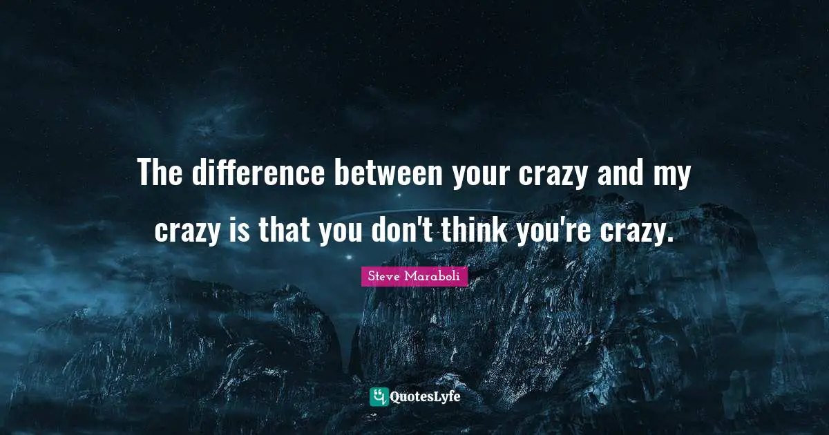 The difference between your crazy and my crazy is that you don't think you're crazy.