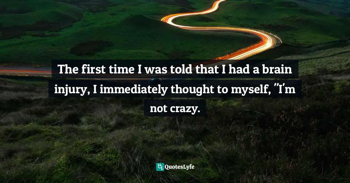 The first time I was told that I had a brain injury, I immediately thought to myself, "I'm not crazy.