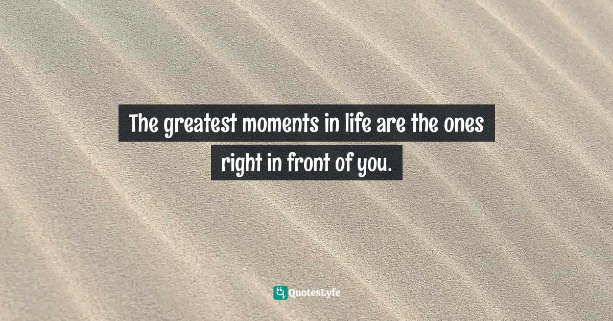 The greatest moments in life are the ones right in front of you.