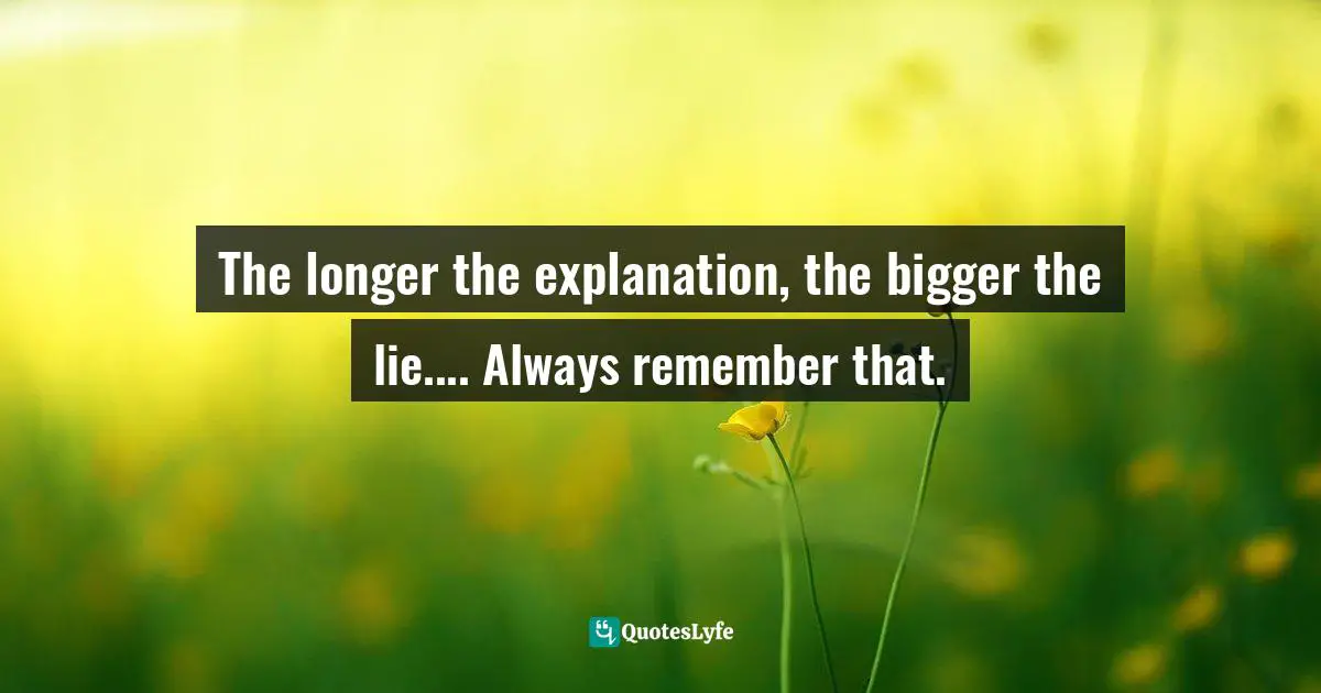 The longer the explanation, the bigger the lie.... Always remember that.