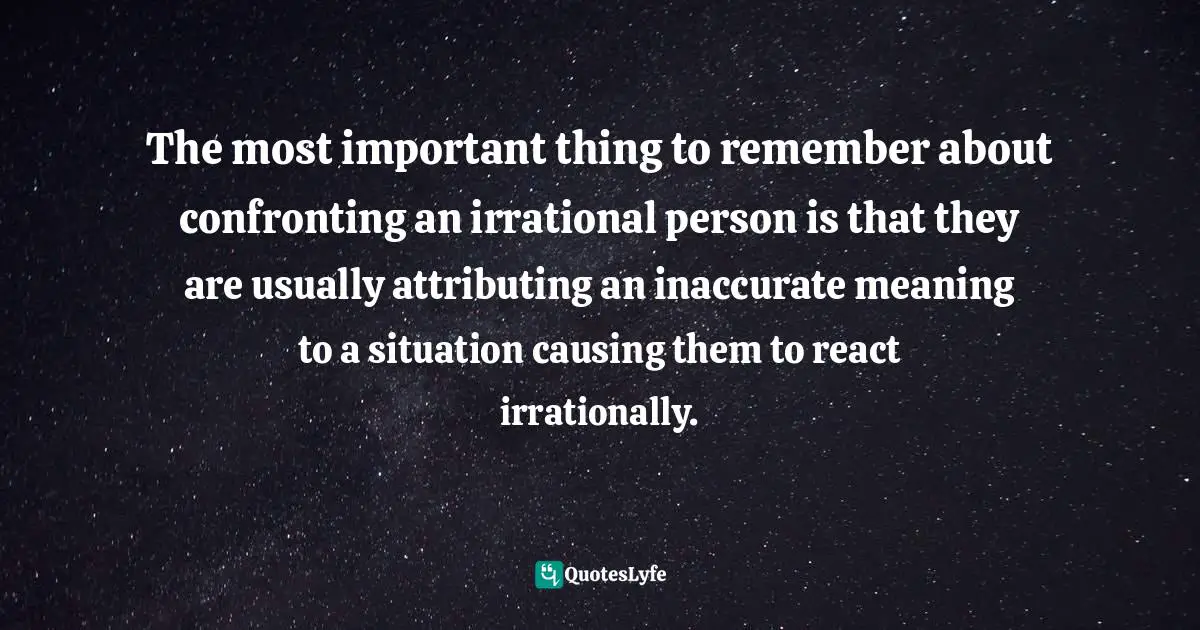 The most important thing to remember about confronting an irrational person is that they are usually attributing an inaccurate meaning to a situation causing them to react irrationally.