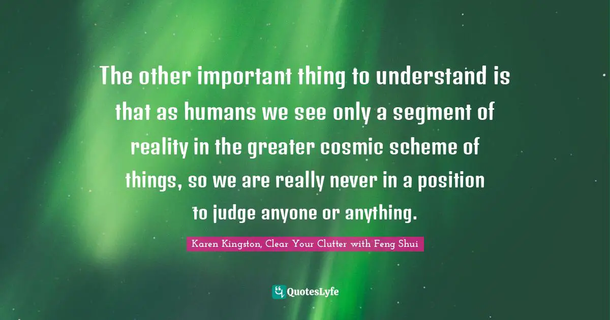The other important thing to understand is that as humans we see only a segment of reality in the greater cosmic scheme of things, so we are really never in a position to judge anyone or anything.