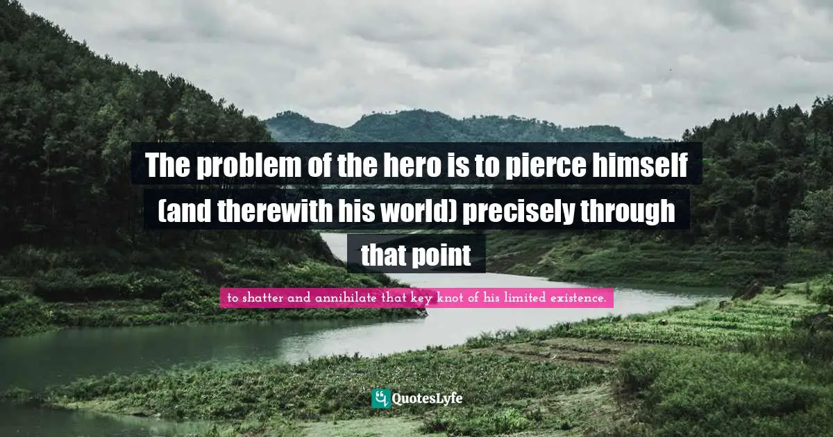 The problem of the hero is to pierce himself (and therewith his world) precisely through that point
