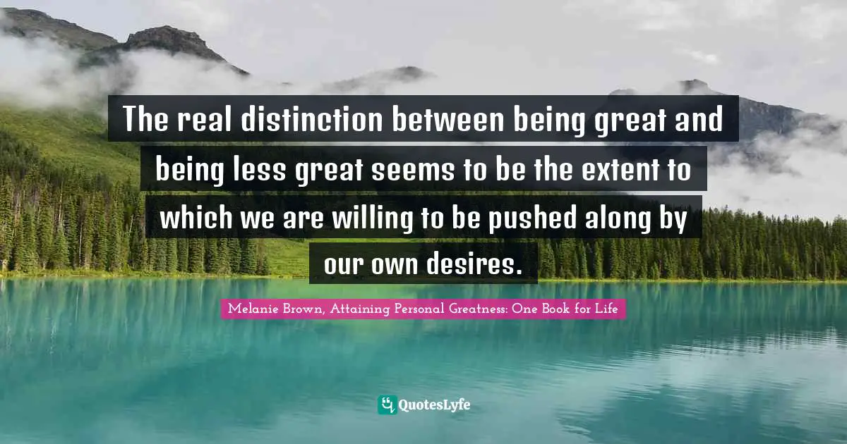The real distinction between being great and being less great seems to be the extent to which we are willing to be pushed along by our own desires.