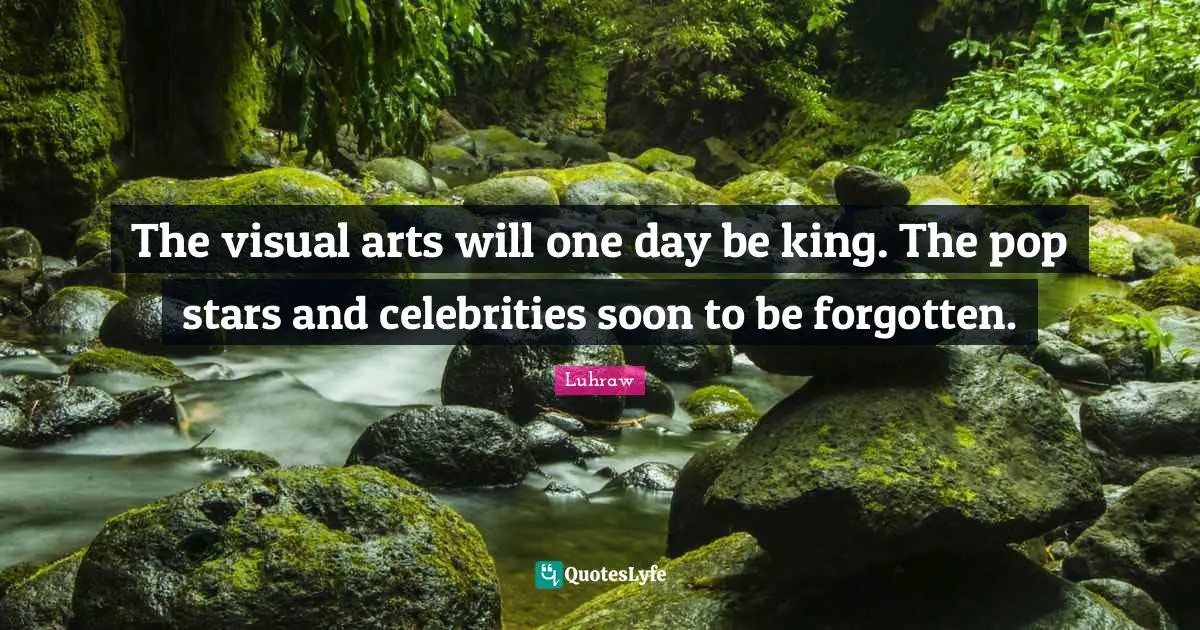 The visual arts will one day be king. The pop stars and celebrities soon to be forgotten.
