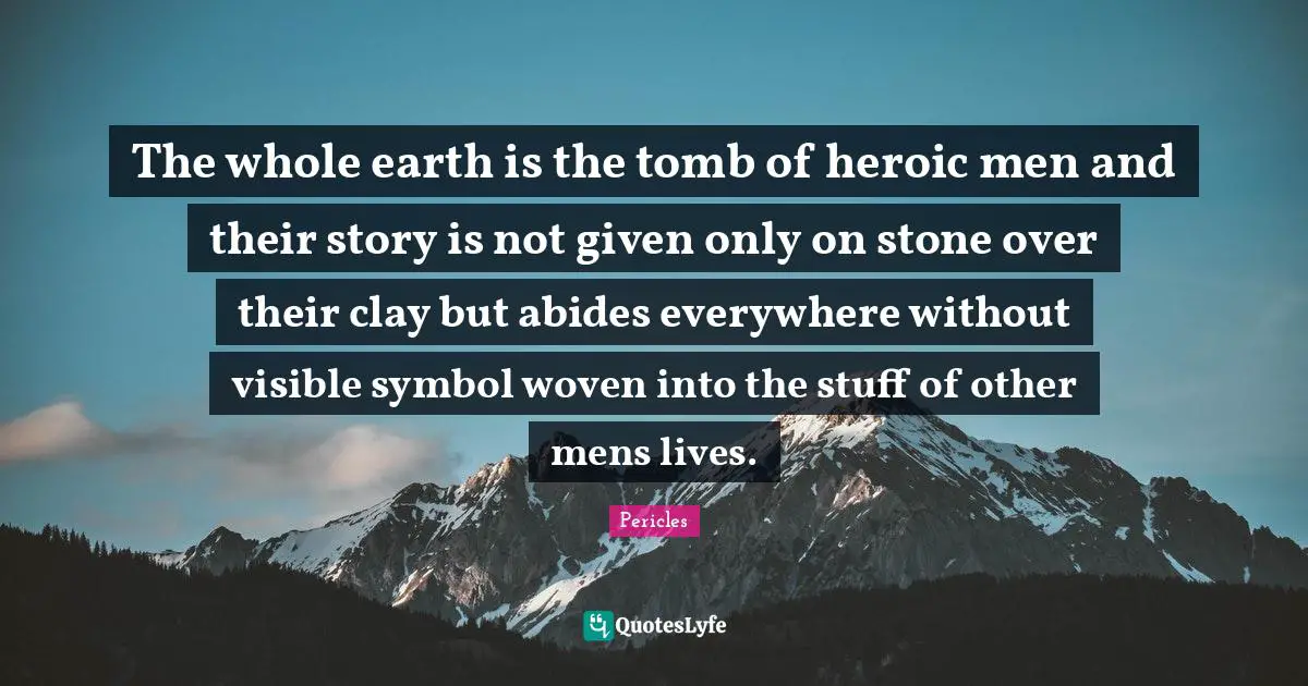 The whole earth is the tomb of heroic men and their story is not given only on stone over their clay but abides everywhere without visible symbol woven into the stuff of other mens lives.