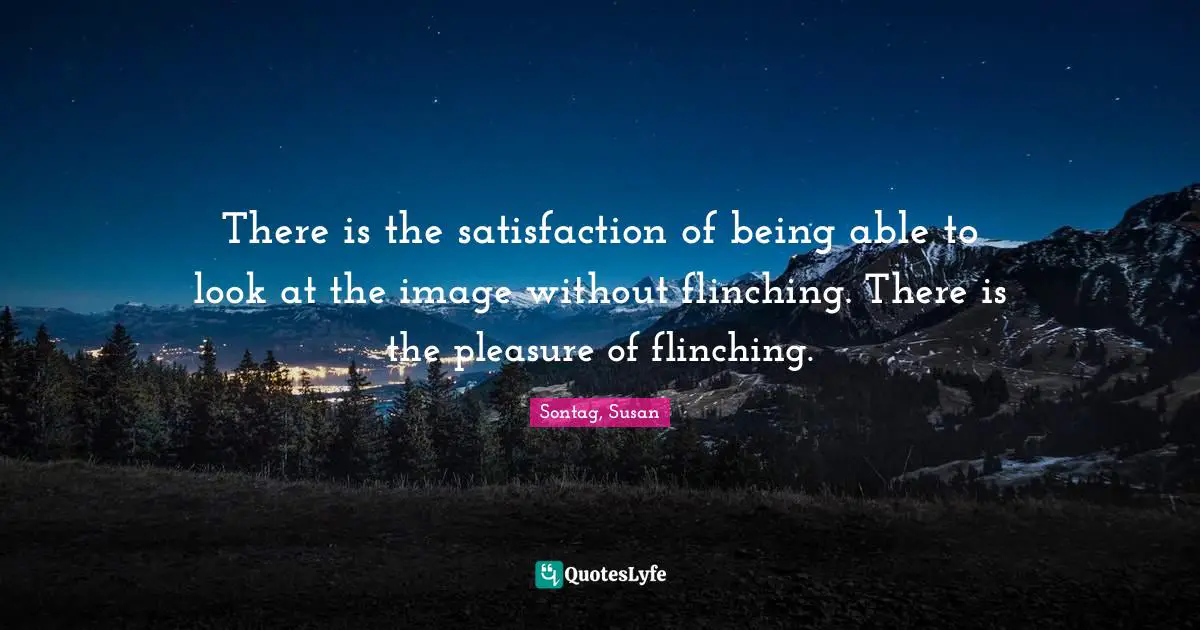 There is the satisfaction of being able to look at the image without flinching. There is the pleasure of flinching.