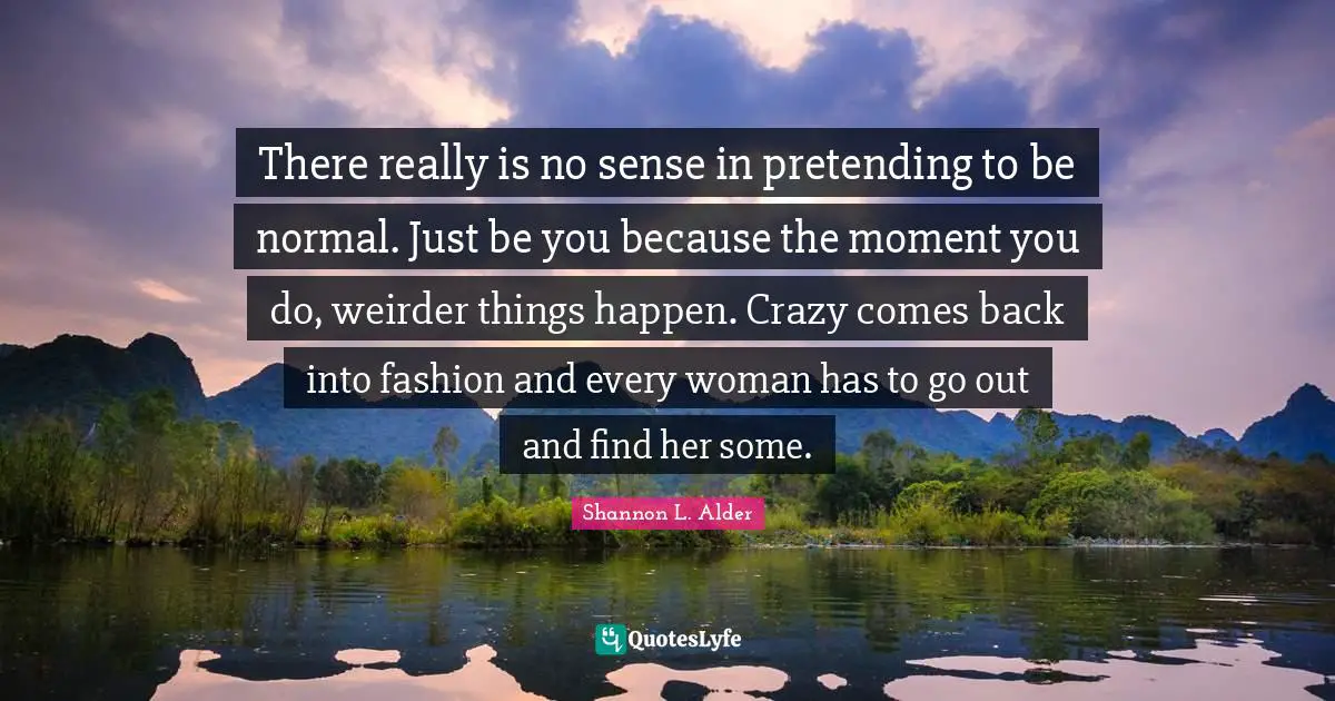 There really is no sense in pretending to be normal. Just be you because the moment you do, weirder things happen. Crazy comes back into fashion and every woman has to go out and find her some.