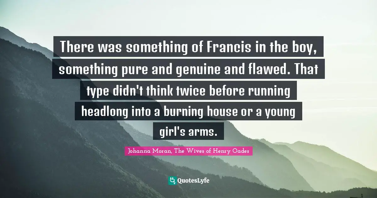 There was something of Francis in the boy, something pure and genuine and flawed. That type didn't think twice before running headlong into a burning house or a young girl's arms.